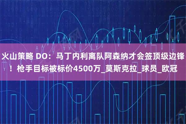 火山策略 DO：马丁内利离队阿森纳才会签顶级边锋！枪手目标被标价4500万_莫斯克拉_球员_欧冠