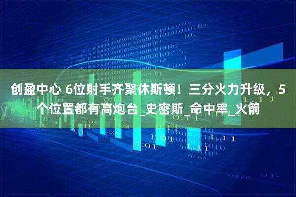创盈中心 6位射手齐聚休斯顿！三分火力升级，5个位置都有高炮台_史密斯_命中率_火箭