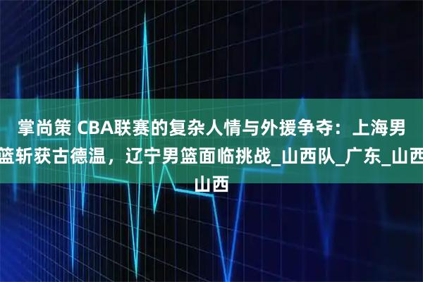 掌尚策 CBA联赛的复杂人情与外援争夺：上海男篮斩获古德温，辽宁男篮面临挑战_山西队_广东_山西