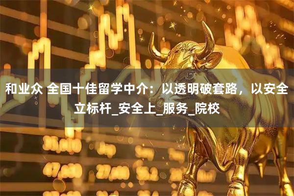 和业众 全国十佳留学中介：以透明破套路，以安全立标杆_安全上_服务_院校