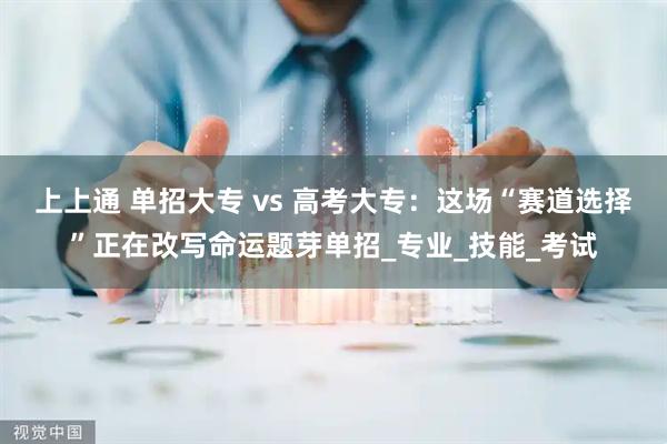 上上通 单招大专 vs 高考大专：这场“赛道选择”正在改写命运题芽单招_专业_技能_考试