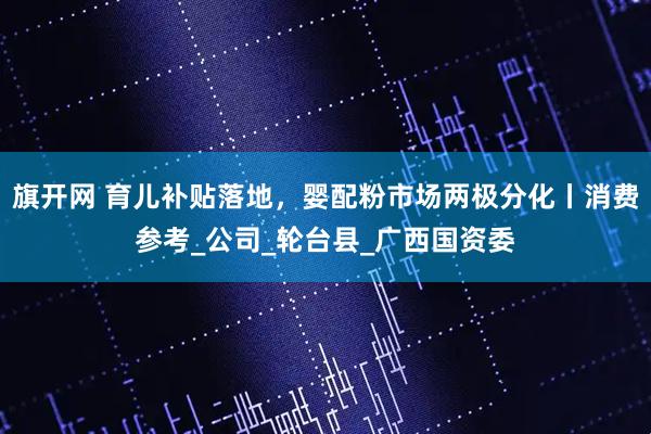 旗开网 育儿补贴落地，婴配粉市场两极分化丨消费参考_公司_轮台县_广西国资委