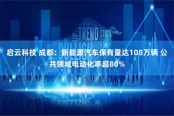 启云科技 成都：新能源汽车保有量达108万辆 公共领域电动化率超80%