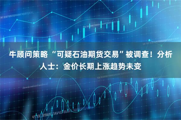 牛顾问策略 “可疑石油期货交易”被调查！分析人士：金价长期上涨趋势未变