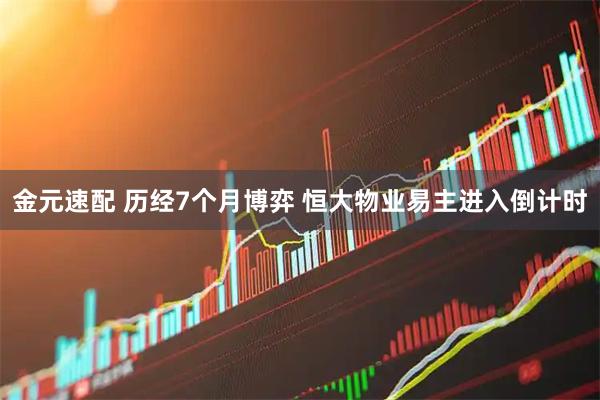 金元速配 历经7个月博弈 恒大物业易主进入倒计时