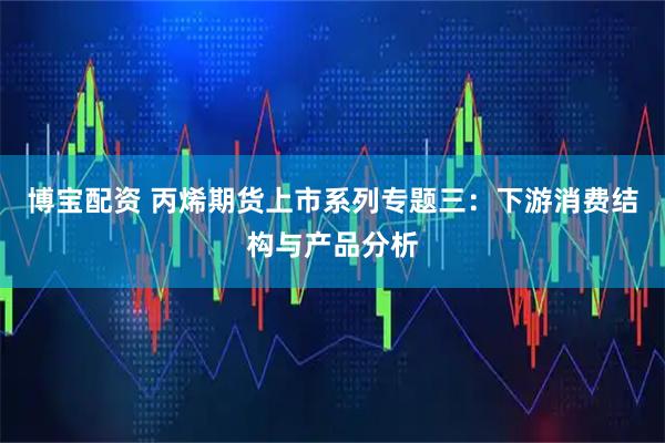 博宝配资 丙烯期货上市系列专题三：下游消费结构与产品分析