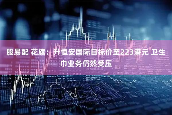 股易配 花旗：升恒安国际目标价至223港元 卫生巾业务仍然受压