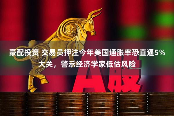 豪配投资 交易员押注今年美国通胀率恐直逼5%大关，警示经济学家低估风险
