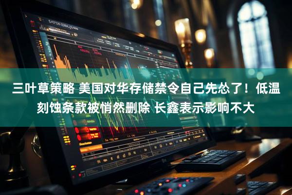 三叶草策略 美国对华存储禁令自己先怂了！低温刻蚀条款被悄然删除 长鑫表示影响不大