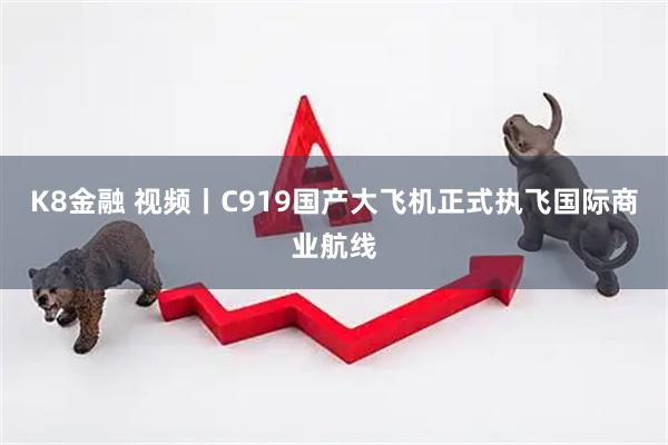 K8金融 视频丨C919国产大飞机正式执飞国际商业航线