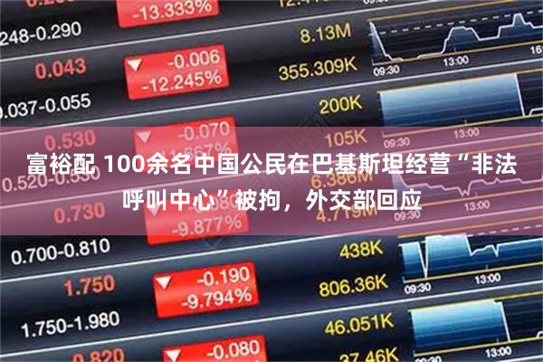富裕配 100余名中国公民在巴基斯坦经营“非法呼叫中心”被拘，外交部回应