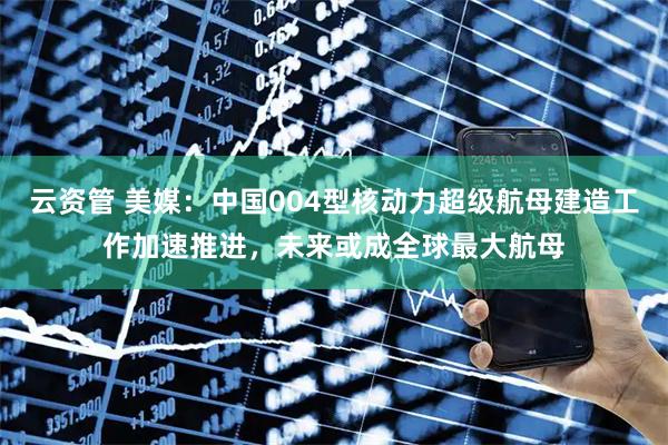 云资管 美媒：中国004型核动力超级航母建造工作加速推进，未来或成全球最大航母