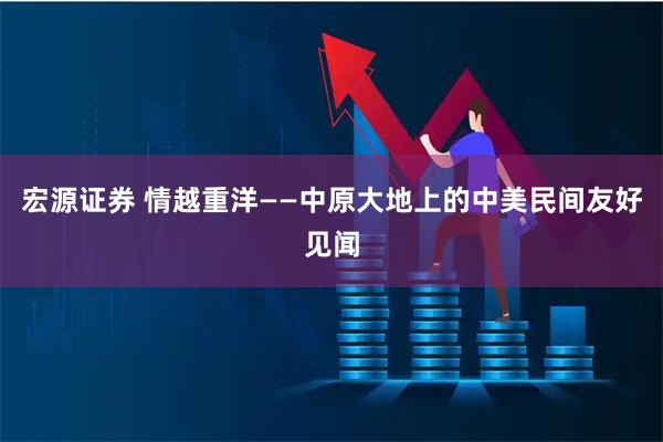 宏源证券 情越重洋——中原大地上的中美民间友好见闻