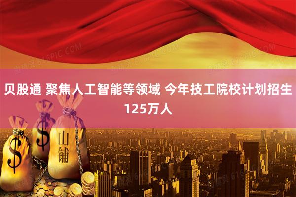 贝股通 聚焦人工智能等领域 今年技工院校计划招生125万人