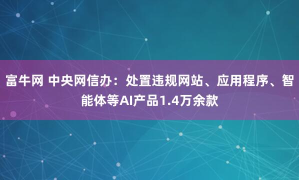 富牛网 中央网信办：处置违规网站、应用程序、智能体等AI产品1.4万余款